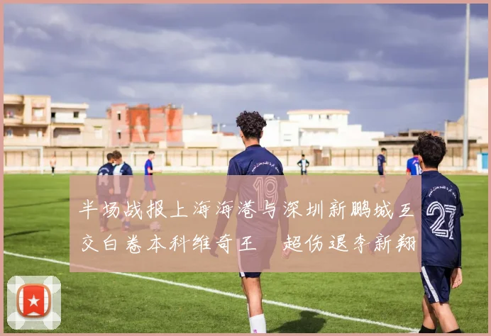 半场战报上海海港与深圳新鹏城互交白卷本科维奇王燊超伤退李新翔错失良机