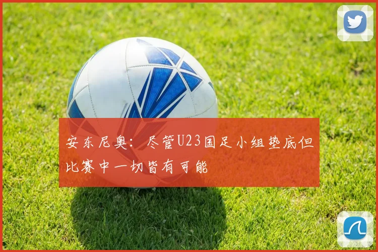 安东尼奥：尽管U23国足小组垫底但比赛中一切皆有可能