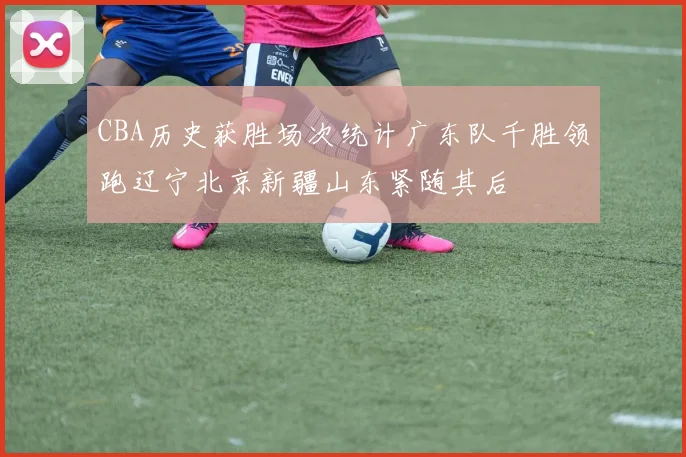 CBA历史获胜场次统计广东队千胜领跑辽宁北京新疆山东紧随其后