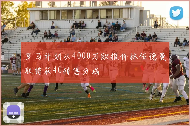 罗马计划以4000万欧报价林伍德曼联将获40转售分成