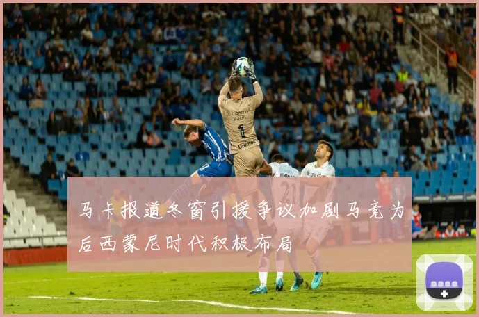 马卡报道冬窗引援争议加剧马竞为后西蒙尼时代积极布局