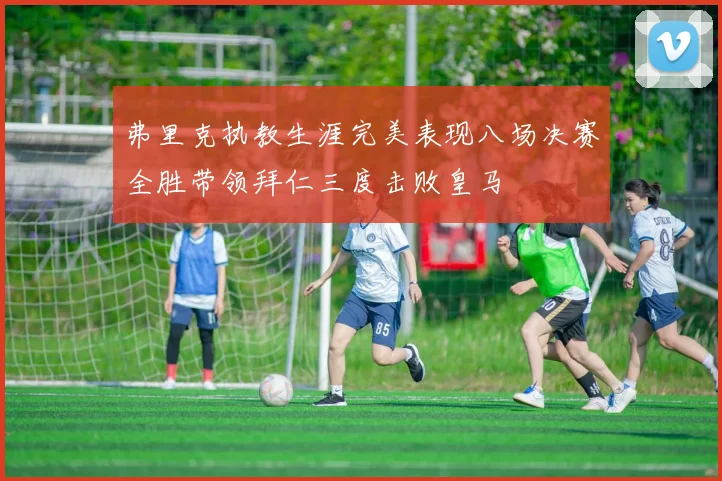 弗里克执教生涯完美表现八场决赛全胜带领拜仁三度击败皇马