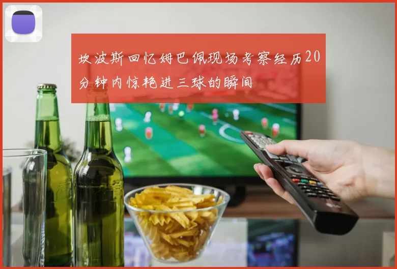 坎波斯回忆姆巴佩现场考察经历20分钟内惊艳进三球的瞬间