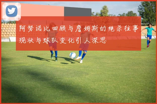 阿努诺比回顾与詹姆斯的绝杀往事现状与球队变化引人深思