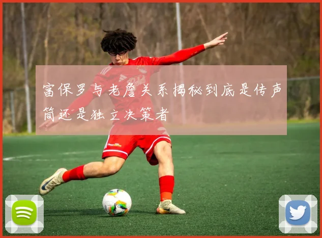 富保罗与老詹关系揭秘到底是传声筒还是独立决策者