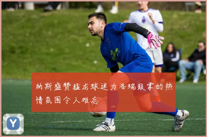 纳斯盛赞猛龙球迷为洛瑞鼓掌的热情氛围令人难忘