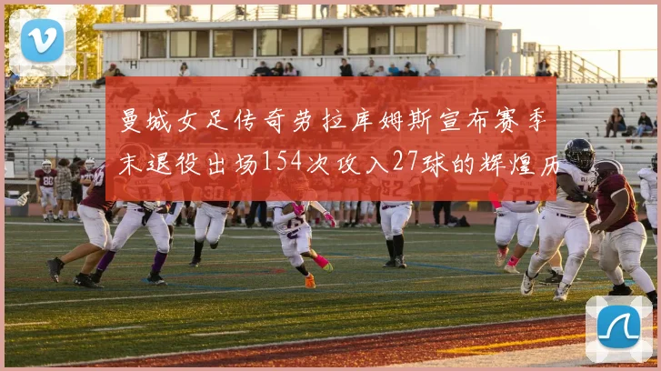 曼城女足传奇劳拉库姆斯宣布赛季末退役出场154次攻入27球的辉煌历程