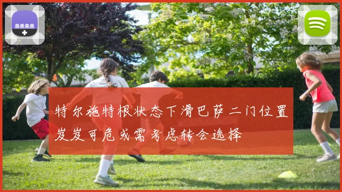 特尔施特根状态下滑巴萨二门位置岌岌可危或需考虑转会选择