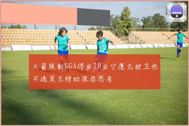 火箭限制SGA得分20分宁愿无控卫也不选莫兰特的深层思考